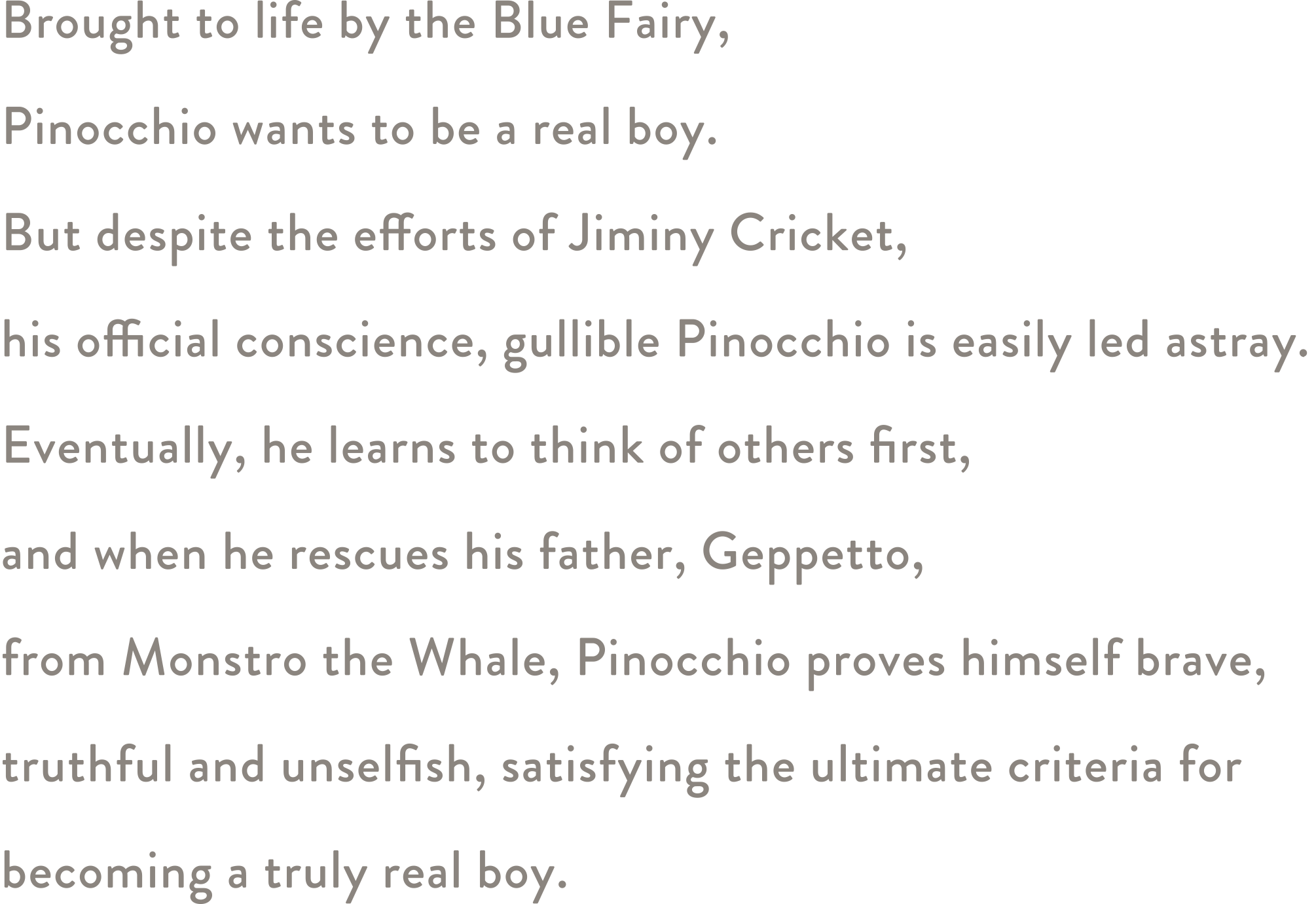 Brought to life by the Blue Fairy, Pinocchio wants to be a real boy. But despite the efforts of Jiminy Cricket, his official conscience, gullible Pinocchio is easily led astray. Eventually, he learns to think of others first, and when he rescues his father, Geppetto, from Monstro the Whale, Pinocchio proves himself brave, truthful and unselfish, satisfying the ultimate criteria for becoming a truly real boy.