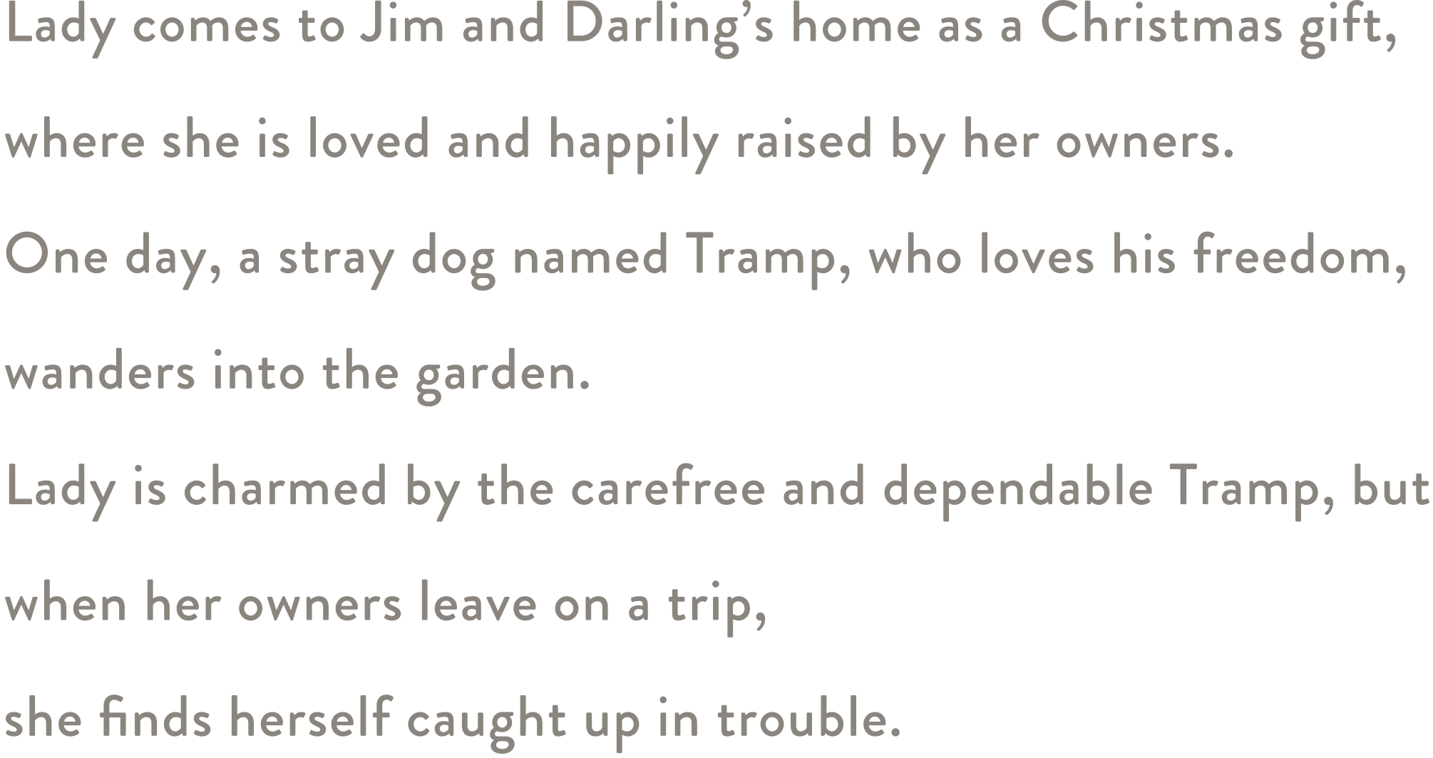 Lady comes to Jim and Darling’s home as a Christmas gift, where she is loved and happily raised by her owners. One day, a stray dog named Tramp, who loves his freedom, wanders into the garden. Lady is charmed by the carefree and dependable Tramp, but when her owners leave on a trip, she finds herself caught up in trouble.