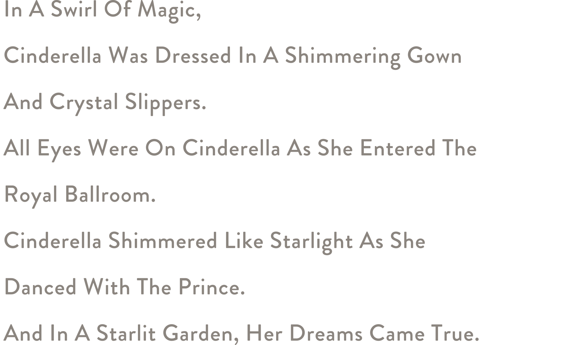 In A Swirl Of Magic, Cinderella Was Dressed In A Shimmering Gown And Crystal Slippers. All Eyes Were On Cinderella As She Entered The Royal Ballroom. Cinderella Shimmered Like Starlight As She Danced With The Prince. And In A Starlit Garden, Her Dreams Came True.