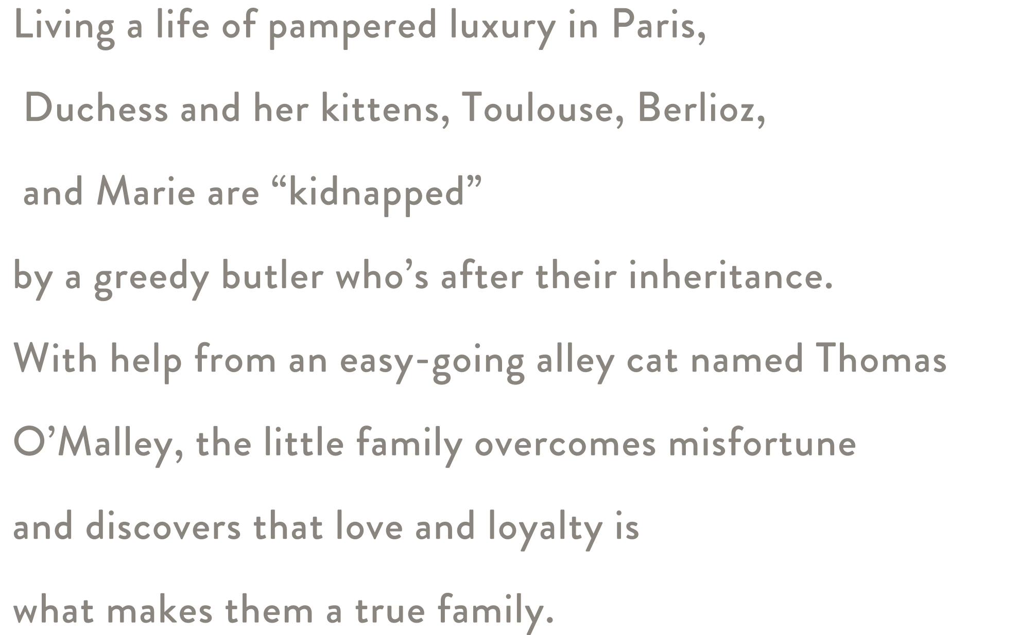 Living a life of pampered luxury in Paris, Duchess and her kittens, Toulouse, Berlioz, and Marie are “kidnapped”  by a greedy butler who’s after their inheritance. With help from an easy-going alley cat named Thomas O’Malley, the little family overcomes misfortune and discovers that love and loyalty is what makes them a true family.