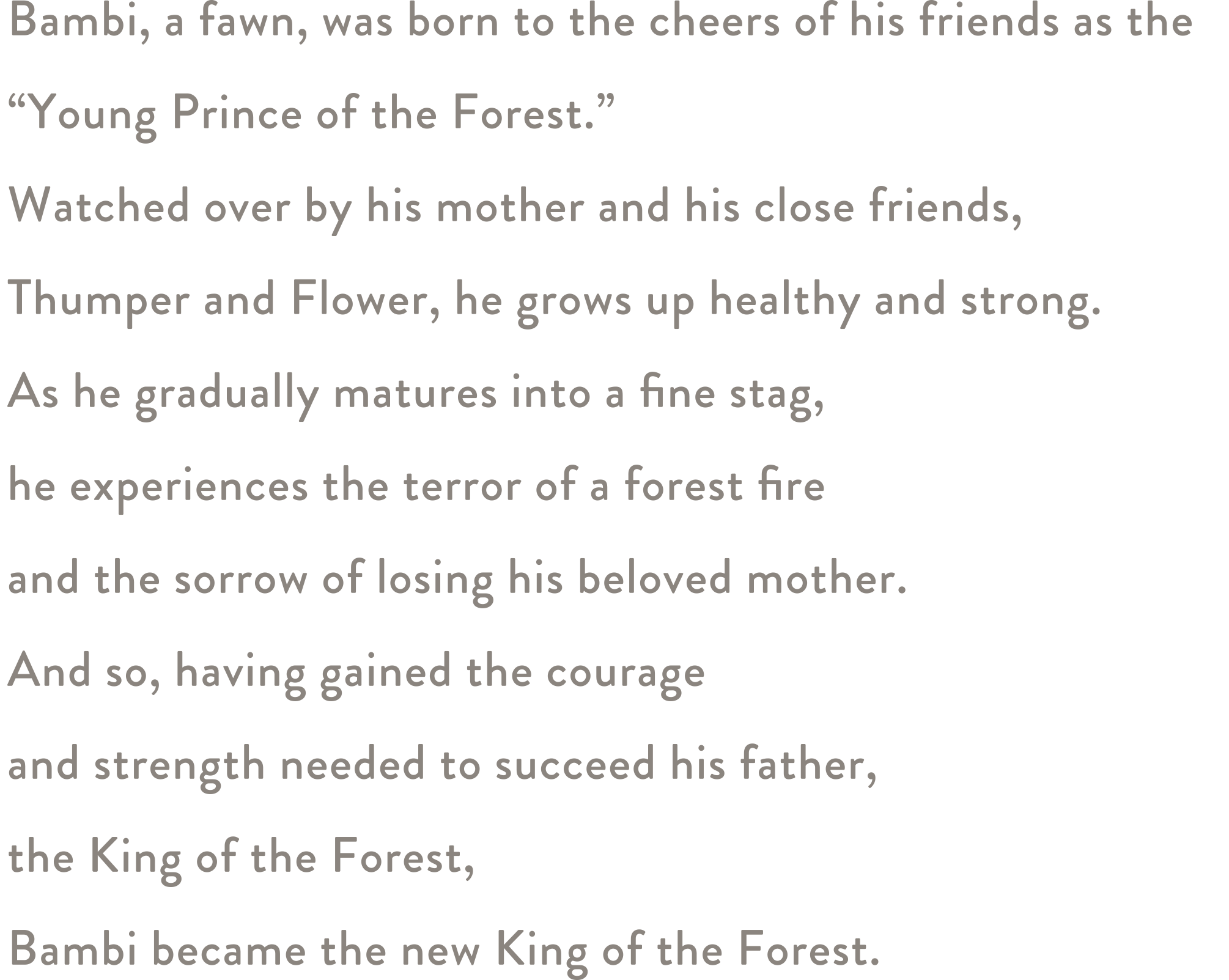 Bambi, a fawn, was born to the cheers of his friends as the <br>“Young Prince of the Forest.”  Watched over by his mother and his close friends, Thumper and Flower, he grows up healthy and strong. As he gradually matures into a fine stag, he experiences the terror of a forest fire and the sorrow of losing his beloved mother. And so, having gained the courage and strength needed to succeed his father, the King of the Forest, Bambi became the new King of the Forest.